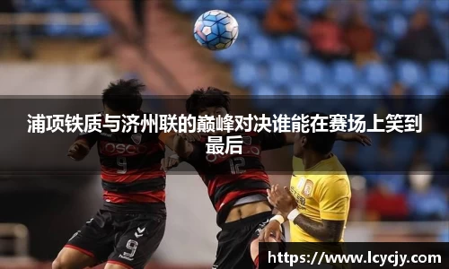 浦项铁质与济州联的巅峰对决谁能在赛场上笑到最后