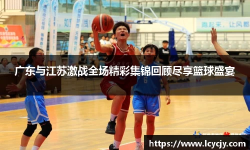 广东与江苏激战全场精彩集锦回顾尽享篮球盛宴