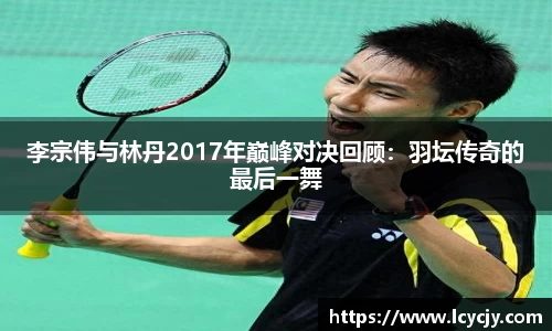 李宗伟与林丹2017年巅峰对决回顾：羽坛传奇的最后一舞